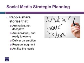 Social Media Strategic Planning
 People share
stories that:
 Are native, not
deceptive
 Are individual, and
ready to evolve
 Deliver on emotion
 Reserve judgment
 Act like the locals
 