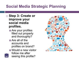 Social Media Strategic Planning
 Step 3: Create or
improve your
social media
profiles.
 Are your profiles
filled out properly
and thoroughly?
 Are all of the
accounts and
profiles on brand?
 Would a new visitor
follow me after
seeing this profile?
 