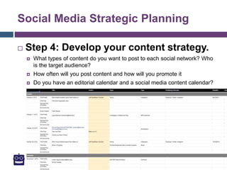 Social Media Strategic Planning
 Step 4: Develop your content strategy.
 What types of content do you want to post to each social network? Who
is the target audience?
 How often will you post content and how will you promote it
 Do you have an editorial calendar and a social media content calendar?
 