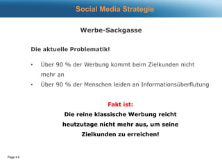 Page  4
Werbe-Sackgasse
Die aktuelle Problematik!
• Über 90 % der Werbung kommt beim Zielkunden nicht
mehr an
• Über 90 % der Menschen leiden an Informationsüberflutung
Fakt ist:
Die reine klassische Werbung reicht
heutzutage nicht mehr aus, um seine
Zielkunden zu erreichen!
Social Media Strategie
 