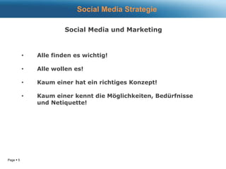 Page  5
• Alle finden es wichtig!
• Alle wollen es!
• Kaum einer hat ein richtiges Konzept!
• Kaum einer kennt die Möglichkeiten, Bedürfnisse
und Netiquette!
Social Media Strategie
Social Media und Marketing
 