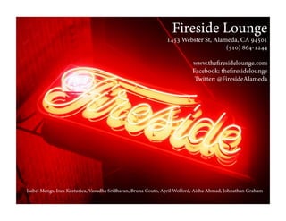 Fireside Lounge
1453 Webster St, Alameda, CA 94501
(510) 864-1244
www.theﬁresidelounge.com
Facebook: theﬁresidelounge
Twitter: @FiresideAlameda
Isabel Mengs, Ines Kusturica, Vasudha Sridharan, Bruna Couto, April Wolford, Aisha Ahmad, Johnathan Graham
 