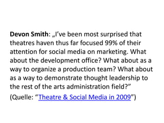 Devon Smith: „I’ve been most surprised that theatres haven thus far focused 99% of their attention for social media on marketing. What about the development office? What about as a way to organize a production team? What about as a way to demonstrate thought leadership to the rest of the arts administration field?”(Quelle: “Theatre & Social Media in 2009”)