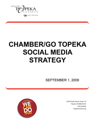 CHAMBER/GO TOPEKA
   SOCIAL MEDIA
    STRATEGY

        SEPTEMBER 1, 2009




                  120 SE Sixth Avenue, Suite 110
                         Topeka, KS 66603-3515
                                   785.234.2644
                            TopekaChamber.org
 