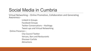 Social Media in Cumbria
Virtual Networking – Online Promotion, Collaboration and Generating
Awareness -
Linked-In Groups
Facebook Groups
Twitter Conversations – Hashtags
Tweet-ups and Virtual Networking
Online Presence –
City Council Twitter
Venues, Bars and Restaurants
Discover Carlisle
Attractions
 