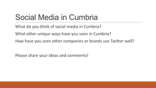 Social Media in Cumbria
What do you think of social media in Cumbria?
What other unique ways have you seen in Cumbria?
How have you seen other companies or brands use Twitter well?
Please share your ideas and comments!
 