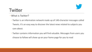 Twitter
◦ What is Twitter?
◦ Twitter is an information network made up of 140-character messages called
Tweets. It's an easy way to discover the latest news related to subjects you
care about.
◦ Twitter contains information you will find valuable. Messages from users you
choose to follow will show up on your home page for you to read
 