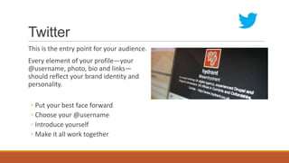 Twitter
This is the entry point for your audience.
Every element of your profile—your
@username, photo, bio and links—
should reflect your brand identity and
personality.
◦ Put your best face forward
◦ Choose your @username
◦ Introduce yourself
◦ Make it all work together
 