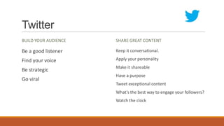 Twitter
BUILD YOUR AUDIENCE
Be a good listener
Find your voice
Be strategic
Go viral
SHARE GREAT CONTENT
Keep it conversational.
Apply your personality
Make it shareable
Have a purpose
Tweet exceptional content
What’s the best way to engage your followers?
Watch the clock
 