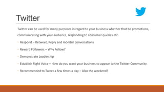 Twitter
Twitter can be used for many purposes in regard to your business whether that be promotions,
communicating with your audience, responding to consumer queries etc.
◦ Respond – Retweet, Reply and monitor conversations
◦ Reward Followers – Why Follow?
◦ Demonstrate Leadership
◦ Establish Right Voice – How do you want your business to appear to the Twitter Community.
◦ Recommended to Tweet a few times a day – Also the weekend!
 