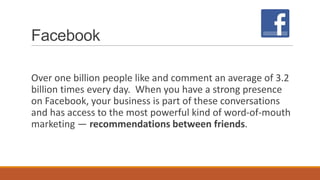 Facebook
Over one billion people like and comment an average of 3.2
billion times every day. When you have a strong presence
on Facebook, your business is part of these conversations
and has access to the most powerful kind of word-of-mouth
marketing — recommendations between friends.
 