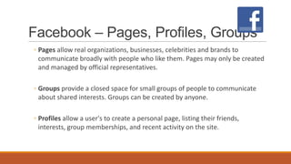 Facebook – Pages, Profiles, Groups
◦ Pages allow real organizations, businesses, celebrities and brands to
communicate broadly with people who like them. Pages may only be created
and managed by official representatives.
◦ Groups provide a closed space for small groups of people to communicate
about shared interests. Groups can be created by anyone.
◦ Profiles allow a user's to create a personal page, listing their friends,
interests, group memberships, and recent activity on the site.
 