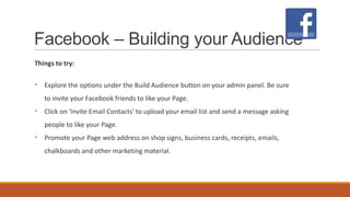 Facebook – Building your Audience
Things to try:
• Explore the options under the Build Audience button on your admin panel. Be sure
to invite your Facebook friends to like your Page.
• Click on 'Invite Email Contacts' to upload your email list and send a message asking
people to like your Page.
• Promote your Page web address on shop signs, business cards, receipts, emails,
chalkboards and other marketing material.
 