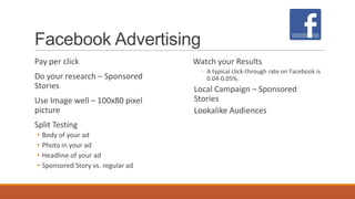 Facebook Advertising
Pay per click
Do your research – Sponsored
Stories
Use Image well – 100x80 pixel
picture
Split Testing
• Body of your ad
• Photo in your ad
• Headline of your ad
• Sponsored Story vs. regular ad
Watch your Results
◦ A typical click-through rate on Facebook is
0.04-0.05%.
Local Campaign – Sponsored
Stories
Lookalike Audiences
 