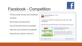 Facebook - Competition
◦ Think outside the box with Facebook
Contests
◦ Be Creative and Stand Out
◦ Use all Channels that are available
◦ How can it be shared on Facebook?
◦ How will you choose a winner?
 