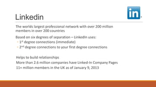 Linkedin
The worlds largest professional network with over 200 million
members in over 200 countries
Based on six degrees of separation – LinkedIn uses:
◦ 1st degree connections (immediate)
◦ 2nd degree connections to your first degree connections
Helps to build relationships
More than 2.6 million companies have Linked-In Company Pages
11+ million members in the UK as of January 9, 2013
 
