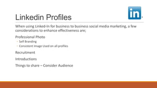 Linkedin Profiles
When using Linked-In for business to business social media marketing, a few
considerations to enhance effectiveness are;
Professional Photo
◦ Self Branding
◦ Consistent Image Used on all profiles
Recruitment
Introductions
Things to share – Consider Audience
 