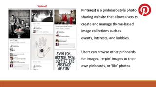 Pinterest is a pinboard-style photo-
sharing website that allows users to
create and manage theme-based
image collections such as
events, interests, and hobbies.
Users can browse other pinboards
for images, 're-pin' images to their
own pinboards, or 'like' photos
 