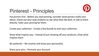 Pinterest - Principles
Put pinners first - Before you start pinning, consider what pinners really care
about. Check out your web analytics to see what they like best, or talk to them
directly. Tailor your pinning for them.
Curate your collection - Create a few boards to start your collection.
Show what inspires you - Instead of just showing off your products, show what
inspires them
Be authentic – Be creative and show your personality
Share your pins – Promote your Account
 