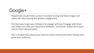 Google+
◦ People love visual media, so don’t hesitate to drag and drop images and
videos for easy sharing and greater engagement.
◦ The best way to get your followers to engage with you? Engage with them
too! Make sure that you respond to followers’ comments, follow them back
and re share relevant posts.
◦ The +1 button also allows your users to share content with their friends and
grow your audience.
 