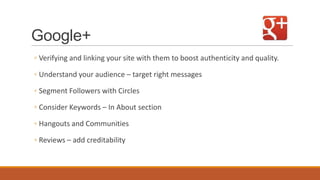 Google+
◦ Verifying and linking your site with them to boost authenticity and quality.
◦ Understand your audience – target right messages
◦ Segment Followers with Circles
◦ Consider Keywords – In About section
◦ Hangouts and Communities
◦ Reviews – add creditability
 