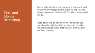 Do’s and
Dont’s
Workshop
Re-consider the best practice advice discussed, and
your own knowledge on the platform and lessons
learnt to consider do’s and don’t’s when using social
media.
Note down one do and one don’t of how to use
social media, whether that be things to consider
when posting or things that you feel are best and
not best practice.
 