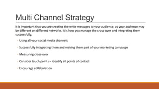 Multi Channel Strategy
It is important that you are creating the write messages to your audience, as your audience may
be different on different networks. It is how you manage the cross-over and integrating them
successfully.
◦ Using all your social media channels
◦ Successfully integrating them and making them part of your marketing campaign
◦ Measuring cross-over
◦ Consider touch points – identify all points of contact
◦ Encourage collaboration
 