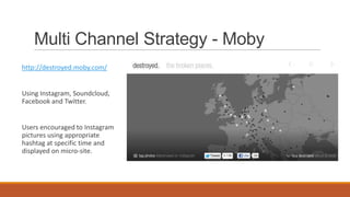 Multi Channel Strategy - Moby
http://destroyed.moby.com/
Using Instagram, Soundcloud,
Facebook and Twitter.
Users encouraged to Instagram
pictures using appropriate
hashtag at specific time and
displayed on micro-site.
 