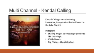 Multi Channel - Kendal Calling
Kendal Calling - award-winning,
innovative, independent festival based in
the Lake District.
Instagram
• Sharing images to encourage people to
like the image.
• 450 Followers
• Tag Photos - #kendalcalling
 