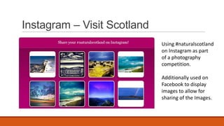 Instagram – Visit Scotland
Using #naturalscotland
on Instagram as part
of a photography
competition.
Additionally used on
Facebook to display
images to allow for
sharing of the Images.
 