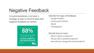Negative Feedback
A recommendation is to have a
strategy or plan in mind to deal with
negative feedback on twitter.
Identify the type of feedback
◦ Straight Problem
◦ Constructive Criticism
◦ Attack
◦ Trolling/Spam
Decide how to react
◦ Does it require a response?
◦ Do you have a standard response?
◦ How will you manage the communication?
 