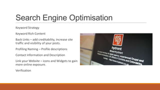 Search Engine Optimisation
Keyword Strategy
Keyword Rich Content
Back Links – add creditability, increase site
traffic and visibility of your posts.
Profiling Naming – Profile descriptions
Contact Information and Description
Link your Website – icons and Widgets to gain
more online exposure.
Verification
 