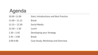 Agenda
10.00 -11.00 Start, Introductions and Best Practice
11.00 – 11.15 Break
11.15 – 12.30 Social Media
12.30 – 1.30 Lunch
1.30 – 2.45 Developing your Strategy
2.45 – 3.00 Break
3.00-4.00 Case Study, Workshop and Overview
 