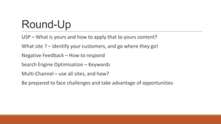 Round-Up
USP – What is yours and how to apply that to yours content?
What site ? – identify your customers, and go where they go!
Negative Feedback – How to respond
Search Engine Optimisation – Keywords
Multi-Channel – use all sites, and how?
Be prepared to face challenges and take advantage of opportunities
 