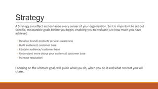 Strategy
A Strategy can effect and enhance every corner of your organisation. So it is important to set out
specific, measurable goals before you begin, enabling you to evaluate just how much you have
achieved.
◦ Develop brand/ product/ services awareness
◦ Build audience/ customer base
◦ Educate audience/ customer base
◦ Understand more about your audience/ customer base
◦ Increase reputation
Focusing on the ultimate goal, will guide what you do, when you do it and what content you will
share..
 