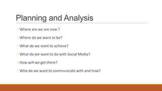 Planning and Analysis
◦ Where are we are now ?
◦ Where do we want to be?
◦ What do we want to achieve?
◦ What do we want to do with Social Media?
◦ How will we get there?
◦ Who do we want to communicate with and how?
 