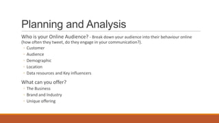 Planning and Analysis
Who is your Online Audience? - Break down your audience into their behaviour online
(how often they tweet, do they engage in your communication?).
◦ Customer
◦ Audience
◦ Demographic
◦ Location
◦ Data resources and Key influencers
What can you offer?
◦ The Business
◦ Brand and Industry
◦ Unique offering
 