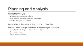 Planning and Analysis
Competitor Analysis
◦ What are you competitors doing?
◦ How are they engaging with their audience?
◦ What is their persona online?
Define team skills – Internal Resources and Capabilities
Market Trends – adapt and utilise market changes and trends
◦ Using Trending Hashtags and Topics of Conversation
◦ Technology Trends
◦ Trends within your Industry
 