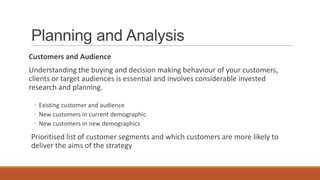 Planning and Analysis
Customers and Audience
Understanding the buying and decision making behaviour of your customers,
clients or target audiences is essential and involves considerable invested
research and planning.
◦ Existing customer and audience
◦ New customers in current demographic
◦ New customers in new demographics
Prioritised list of customer segments and which customers are more likely to
deliver the aims of the strategy
 