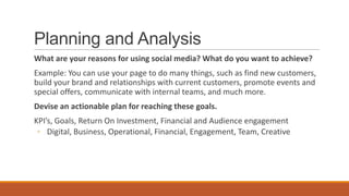 Planning and Analysis
What are your reasons for using social media? What do you want to achieve?
Example: You can use your page to do many things, such as find new customers,
build your brand and relationships with current customers, promote events and
special offers, communicate with internal teams, and much more.
Devise an actionable plan for reaching these goals.
KPI’s, Goals, Return On Investment, Financial and Audience engagement
◦ Digital, Business, Operational, Financial, Engagement, Team, Creative
 
