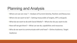 Planning and Analysis
◦ Where are we are now ? – Analysis of Current Activity, Position and Resources
◦ Where do we want to be? – Setting measurable of targets, KPI’s and goals
◦ What do we want to do with Social Media? – What else do you want to do
◦ How will we get there? – What can we do, capabilities and resources
◦ Who do we want to communicate with and how? – Online Audience, Target
Audience
 