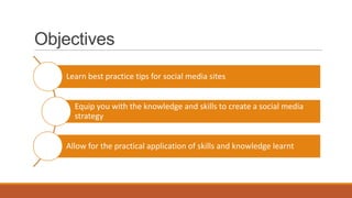 Objectives
Learn best practice tips for social media sites
Equip you with the knowledge and skills to create a social media
strategy
Allow for the practical application of skills and knowledge learnt
 
