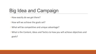 Big Idea and Campaign
◦ How exactly do we get there?
◦ How will we achieve the goals set?
◦ What will be competitive and unique advantage?
◦ What is the Content, Ideas and Tactics to how you will achieve objectives and
goals?
 