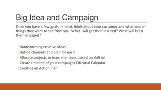 Big Idea and Campaign
Once you have a few goals in mind, think about your customer and what kind of
things they want to see from you. What will get them excited? What will keep
them engaged?
◦ Brainstorming creative ideas
◦ Define channels and plan for each
◦ Allocate projects to team members based on skill set
◦ Create timeline of your campaign/ Editorial Calendar
◦ Creating an Action Plan
 