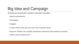 Big Idea and Campaign
To help you build your content calendar consider:
◦ Special promotions
◦ Campaigns
◦ Imagery
◦ Is there Items that you can turn into a weekly series.
◦ How can Twitter can amplify important milestones like product launches,
events and anniversaries?
 