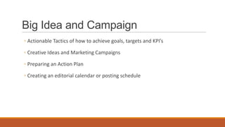 Big Idea and Campaign
◦ Actionable Tactics of how to achieve goals, targets and KPI’s
◦ Creative Ideas and Marketing Campaigns
◦ Preparing an Action Plan
◦ Creating an editorial calendar or posting schedule
 
