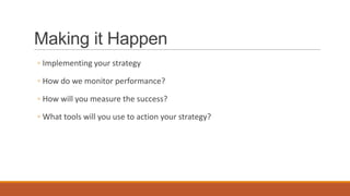Making it Happen
◦ Implementing your strategy
◦ How do we monitor performance?
◦ How will you measure the success?
◦ What tools will you use to action your strategy?
 