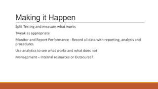 Making it Happen
Split Testing and measure what works
Tweak as appropriate
Monitor and Report Performance - Record all data with reporting, analysis and
procedures
Use analytics to see what works and what does not
Management – Internal resources or Outsource?
 