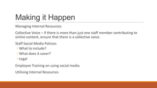 Making it Happen
Managing Internal Resources
Collective Voice – if there is more than just one staff member contributing to
online content, ensure that there is a collective voice.
Staff Social Media Policies
◦ What to include?
◦ What does it cover?
◦ Legal
Employee Training on using social media
Utilising Internal Resources
 