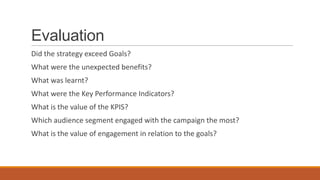 Evaluation
Did the strategy exceed Goals?
What were the unexpected benefits?
What was learnt?
What were the Key Performance Indicators?
What is the value of the KPIS?
Which audience segment engaged with the campaign the most?
What is the value of engagement in relation to the goals?
 